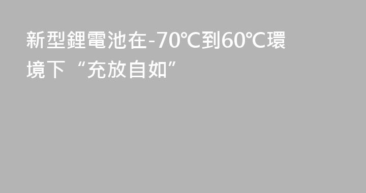 新型鋰電池在-70℃到60℃環境下“充放自如”