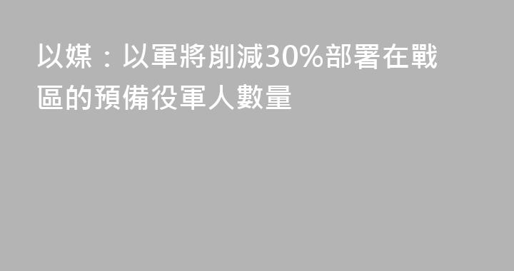 以媒：以軍將削減30%部署在戰區的預備役軍人數量