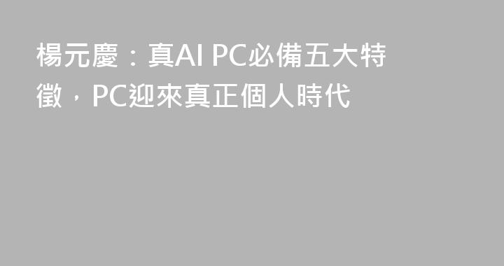 楊元慶：真AI PC必備五大特徵，PC迎來真正個人時代