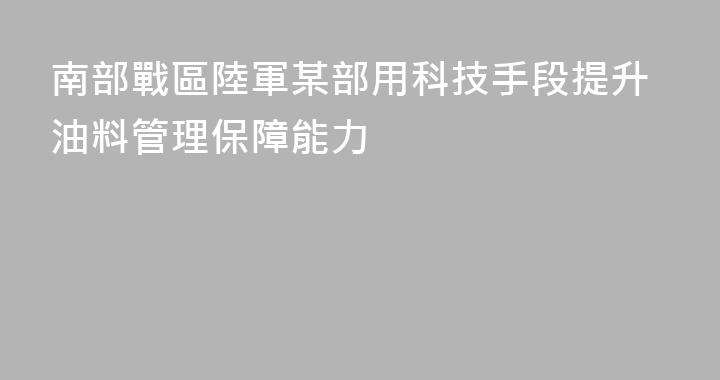 南部戰區陸軍某部用科技手段提升油料管理保障能力