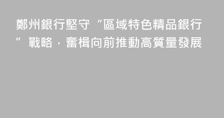 鄭州銀行堅守“區域特色精品銀行”戰略，奮楫向前推動高質量發展
