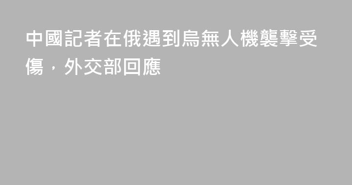 中國記者在俄遇到烏無人機襲擊受傷，外交部回應
