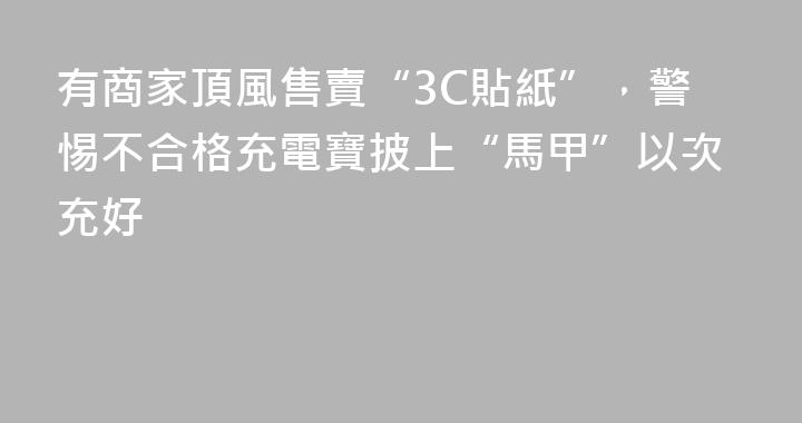 有商家頂風售賣“3C貼紙”，警惕不合格充電寶披上“馬甲”以次充好