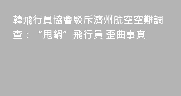 韓飛行員協會駁斥濟州航空空難調查：“甩鍋”飛行員 歪曲事實