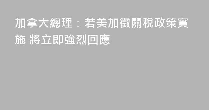 加拿大總理：若美加徵關稅政策實施 將立即強烈回應