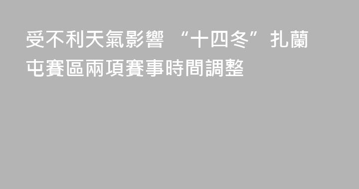 受不利天氣影響 “十四冬”扎蘭屯賽區兩項賽事時間調整