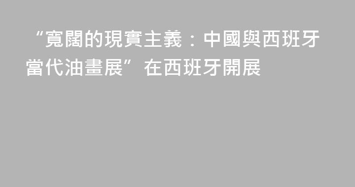 “寬闊的現實主義：中國與西班牙當代油畫展”在西班牙開展