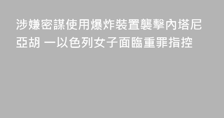 涉嫌密謀使用爆炸裝置襲擊內塔尼亞胡 一以色列女子面臨重罪指控
