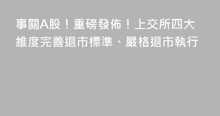 事關A股！重磅發佈！上交所四大維度完善退市標準、嚴格退市執行