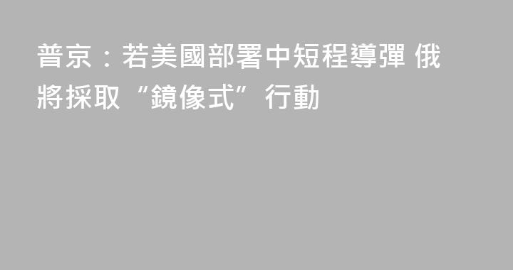 普京：若美國部署中短程導彈 俄將採取“鏡像式”行動
