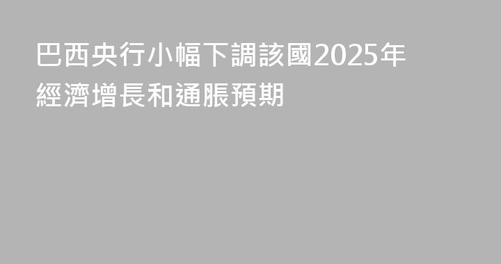 巴西央行小幅下調該國2025年經濟增長和通脹預期