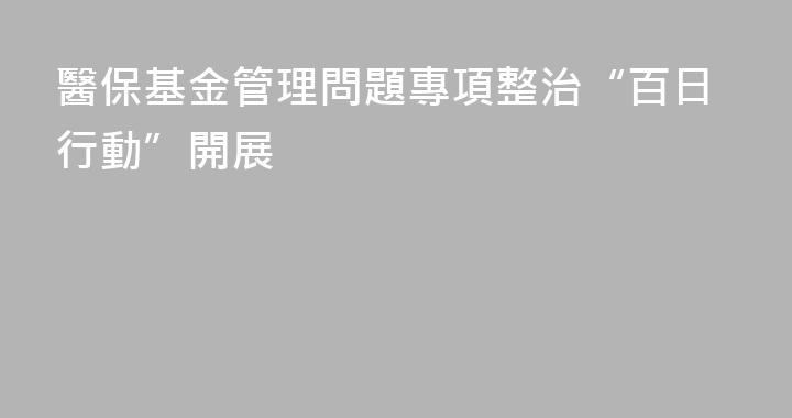 醫保基金管理問題專項整治“百日行動”開展