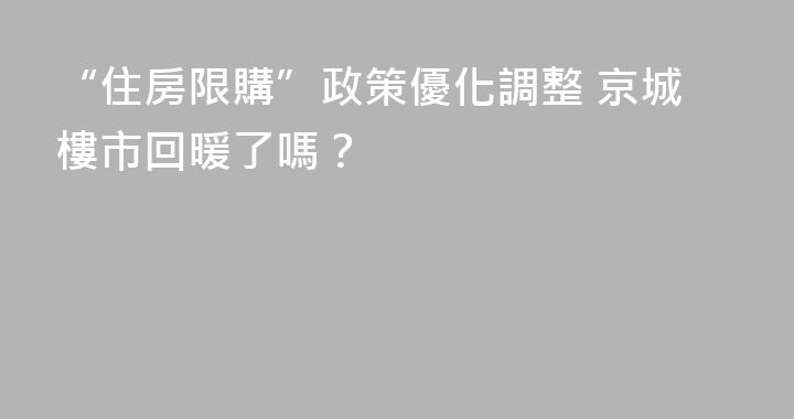 “住房限購”政策優化調整 京城樓市回暖了嗎？