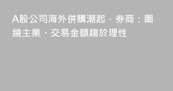 A股公司海外併購潮起，券商：圍繞主業、交易金額趨於理性