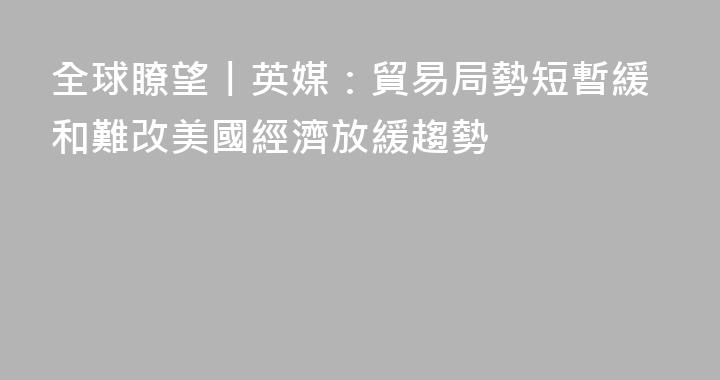 全球瞭望丨英媒：貿易局勢短暫緩和難改美國經濟放緩趨勢