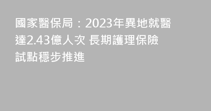 國家醫保局：2023年異地就醫達2.43億人次 長期護理保險試點穩步推進