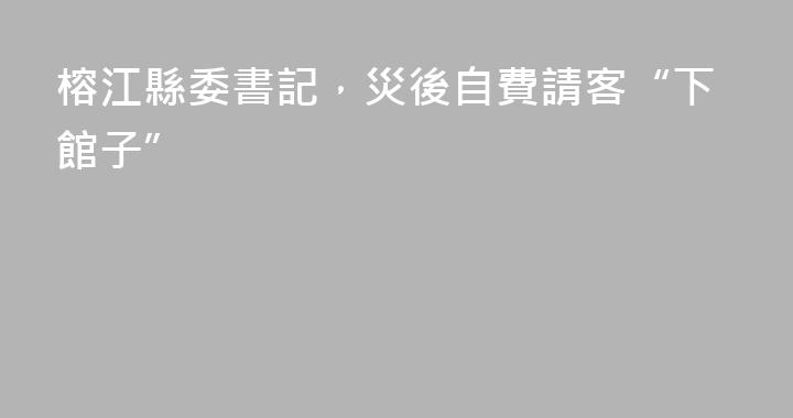 榕江縣委書記，災後自費請客“下館子”