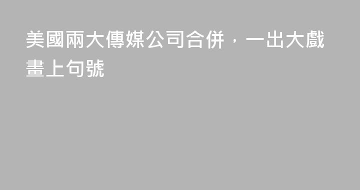 美國兩大傳媒公司合併，一出大戲畫上句號
