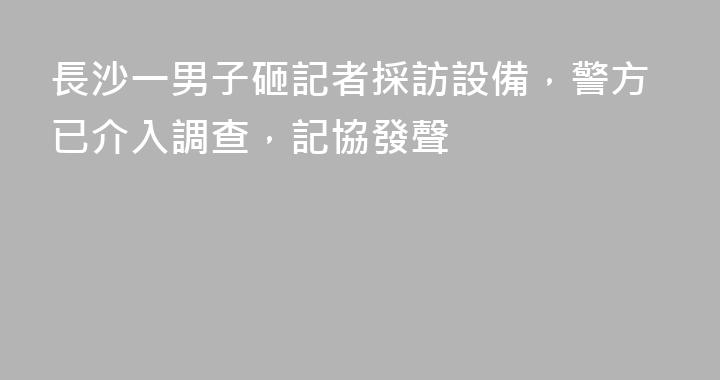 長沙一男子砸記者採訪設備，警方已介入調查，記協發聲