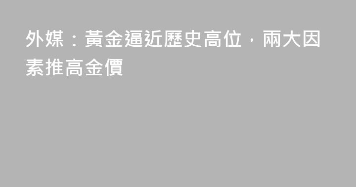 外媒：黃金逼近歷史高位，兩大因素推高金價