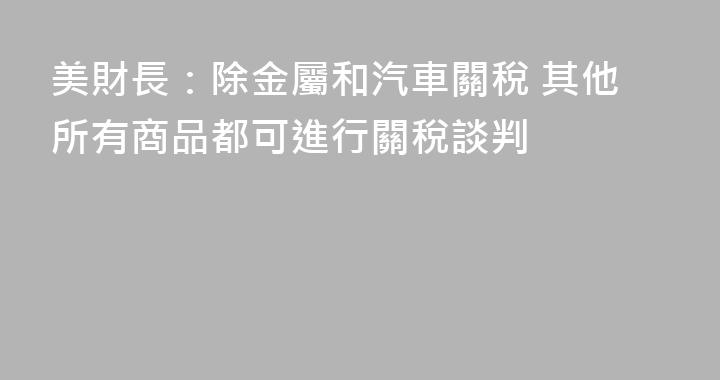 美財長：除金屬和汽車關稅 其他所有商品都可進行關稅談判