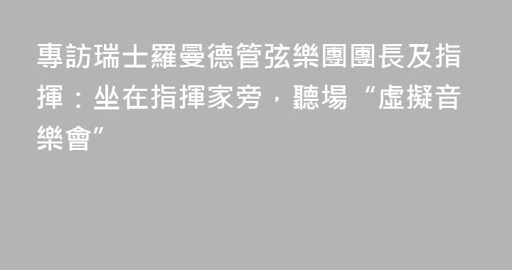 專訪瑞士羅曼德管弦樂團團長及指揮：坐在指揮家旁，聽場“虛擬音樂會”