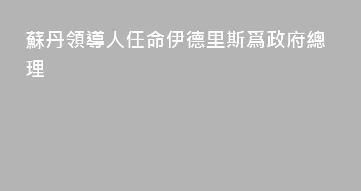 蘇丹領導人任命伊德里斯爲政府總理