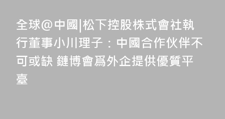 全球@中國|松下控股株式會社執行董事小川理子：中國合作伙伴不可或缺 鏈博會爲外企提供優質平臺