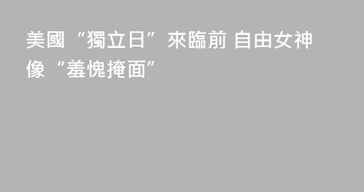 美國“獨立日”來臨前 自由女神像“羞愧掩面”