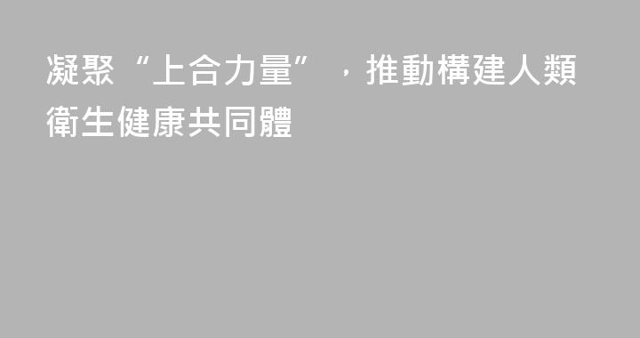 凝聚“上合力量”，推動構建人類衛生健康共同體
