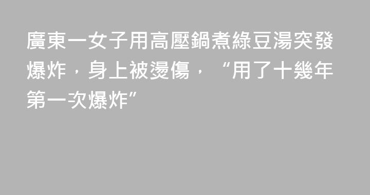 廣東一女子用高壓鍋煮綠豆湯突發爆炸，身上被燙傷，“用了十幾年第一次爆炸”