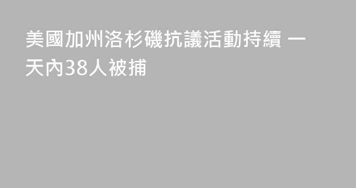 美國加州洛杉磯抗議活動持續 一天內38人被捕