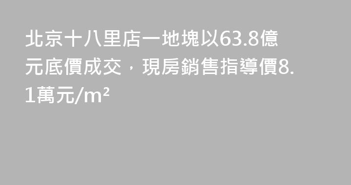 北京十八里店一地塊以63.8億元底價成交，現房銷售指導價8.1萬元/m²