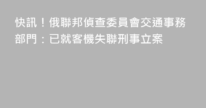 快訊！俄聯邦偵查委員會交通事務部門：已就客機失聯刑事立案
