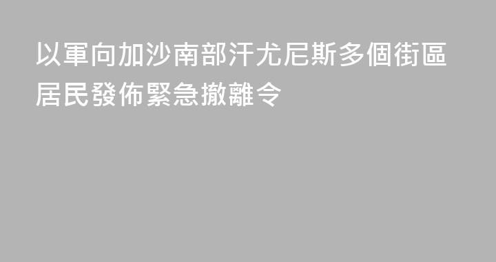 以軍向加沙南部汗尤尼斯多個街區居民發佈緊急撤離令
