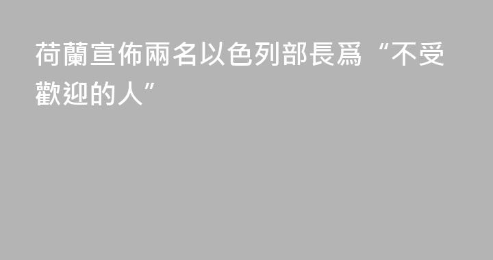 荷蘭宣佈兩名以色列部長爲“不受歡迎的人”