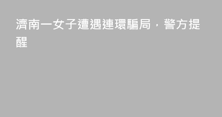 濟南一女子遭遇連環騙局，警方提醒
