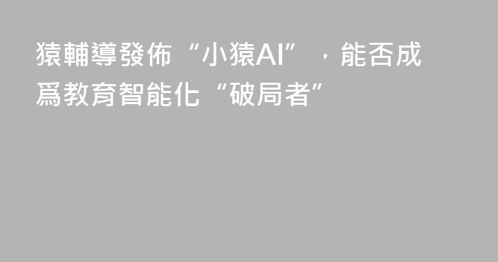猿輔導發佈“小猿AI”，能否成爲教育智能化“破局者”