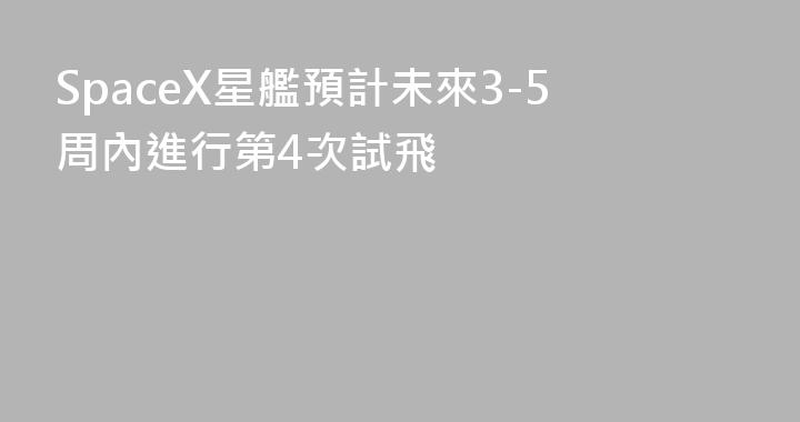 SpaceX星艦預計未來3-5周內進行第4次試飛