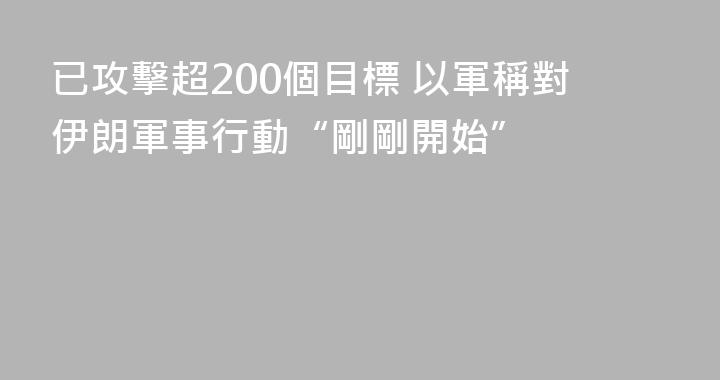已攻擊超200個目標 以軍稱對伊朗軍事行動“剛剛開始”