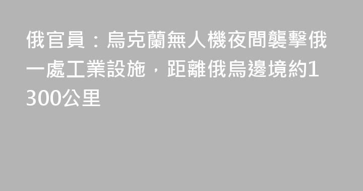 俄官員：烏克蘭無人機夜間襲擊俄一處工業設施，距離俄烏邊境約1300公里