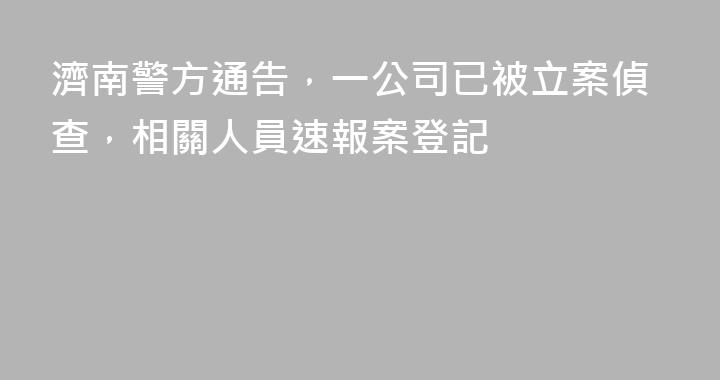 濟南警方通告，一公司已被立案偵查，相關人員速報案登記