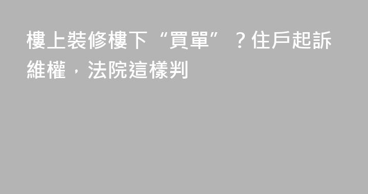 樓上裝修樓下“買單”？住戶起訴維權，法院這樣判