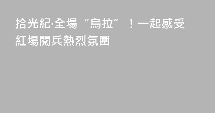 拾光紀·全場“烏拉”！一起感受紅場閱兵熱烈氛圍