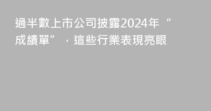 過半數上市公司披露2024年“成績單”，這些行業表現亮眼