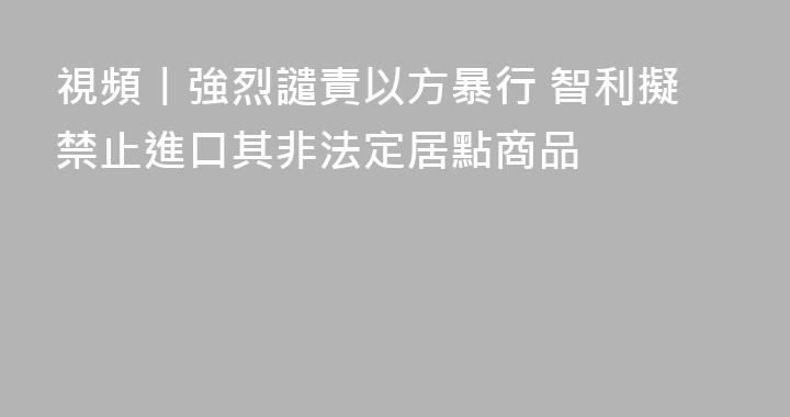 視頻丨強烈譴責以方暴行 智利擬禁止進口其非法定居點商品