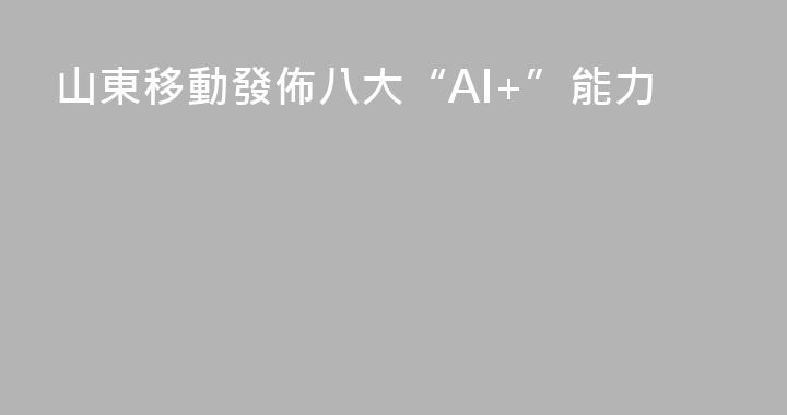 山東移動發佈八大“AI+”能力