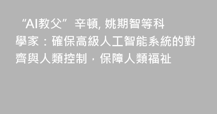 “AI教父”辛頓, 姚期智等科學家：確保高級人工智能系統的對齊與人類控制，保障人類福祉