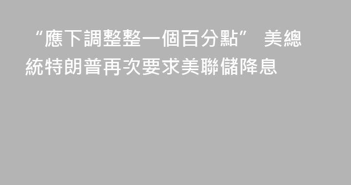 “應下調整整一個百分點” 美總統特朗普再次要求美聯儲降息