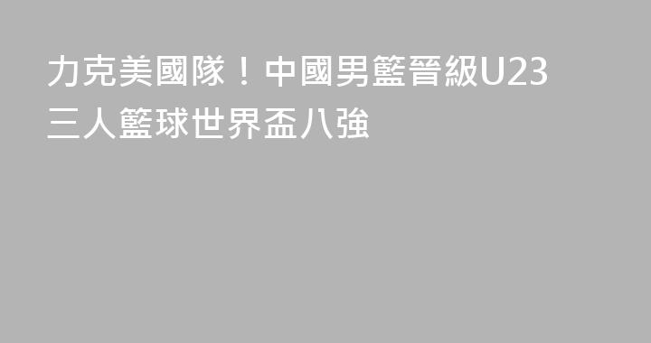 力克美國隊！中國男籃晉級U23三人籃球世界盃八強